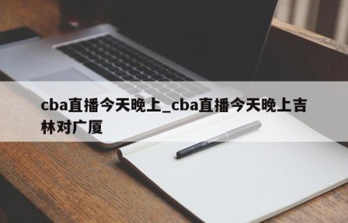 cba直播今天晚上_cba直播今天晚上吉林对广厦