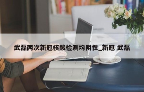 武磊两次新冠核酸检测均阴性_新冠 武磊