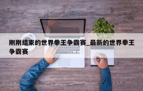 刚刚结束的世界拳王争霸赛_最新的世界拳王争霸赛