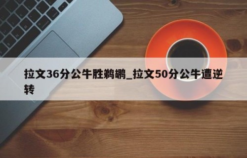 拉文36分公牛胜鹈鹕_拉文50分公牛遭逆转
