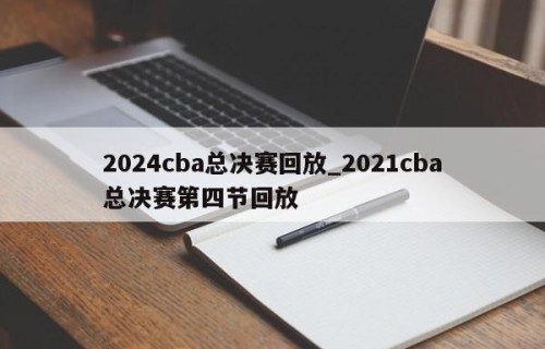 2024cba总决赛回放_2021cba总决赛第四节回放