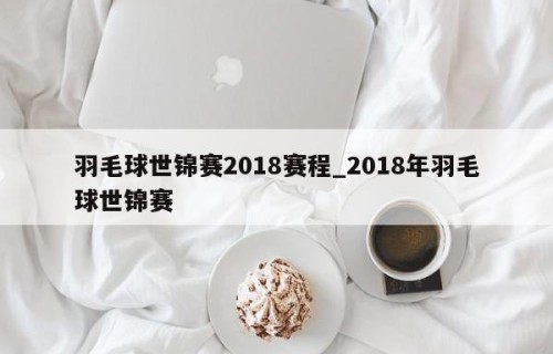 羽毛球世锦赛2018赛程_2018年羽毛球世锦赛