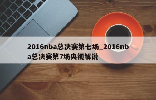 2016nba总决赛第七场_2016nba总决赛第7场央视解说