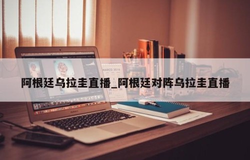 阿根廷乌拉圭直播_阿根廷对阵乌拉圭直播