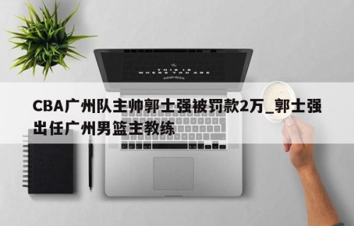 CBA广州队主帅郭士强被罚款2万_郭士强出任广州男篮主教练