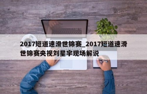 2017短道速滑世锦赛_2017短道速滑世锦赛央视刘星宇现场解说