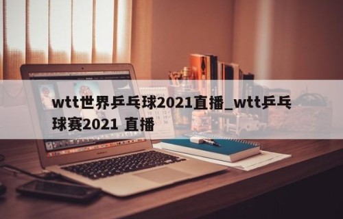 wtt世界乒乓球2021直播_wtt乒乓球赛2021 直播