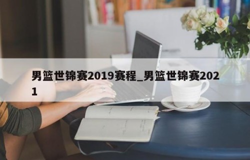 男篮世锦赛2019赛程_男篮世锦赛2021