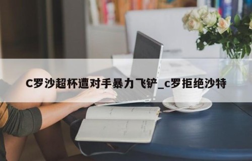 C罗沙超杯遭对手暴力飞铲_c罗拒绝沙特
