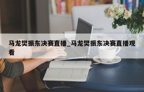 马龙樊振东决赛直播_马龙樊振东决赛直播观看