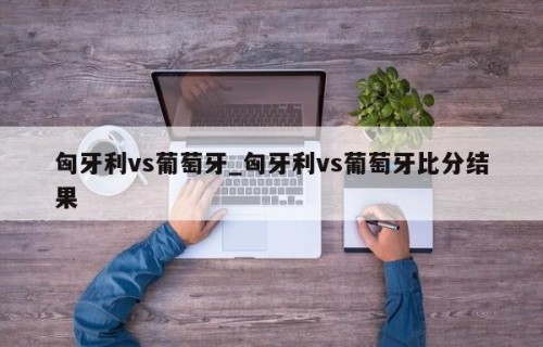 匈牙利vs葡萄牙_匈牙利vs葡萄牙比分结果