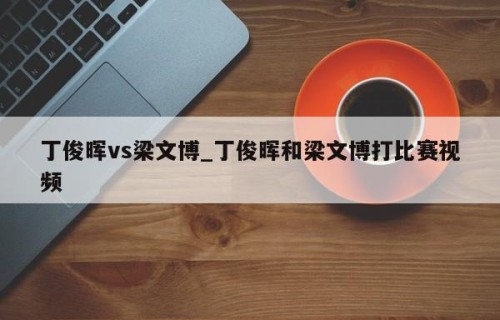 丁俊晖vs梁文博_丁俊晖和梁文博打比赛视频