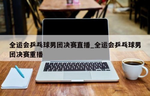 全运会乒乓球男团决赛直播_全运会乒乓球男团决赛重播