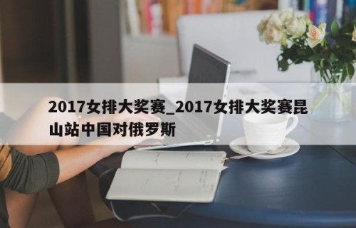 2017女排大奖赛_2017女排大奖赛昆山站中国对俄罗斯