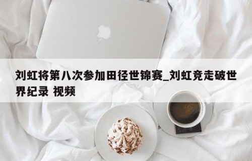 刘虹将第八次参加田径世锦赛_刘虹竞走破世界纪录 视频