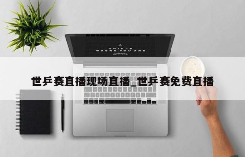 世乒赛直播现场直播_世乒赛免费直播