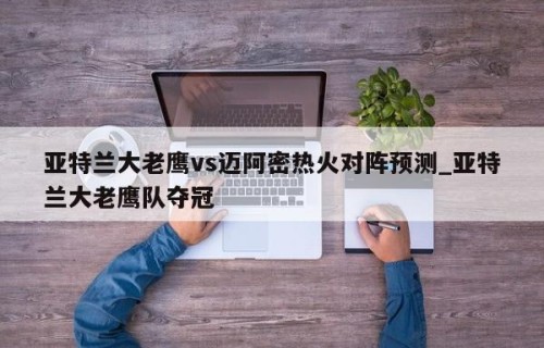 亚特兰大老鹰vs迈阿密热火对阵预测_亚特兰大老鹰队夺冠