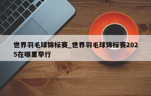 世界羽毛球锦标赛_世界羽毛球锦标赛2025在哪里举行