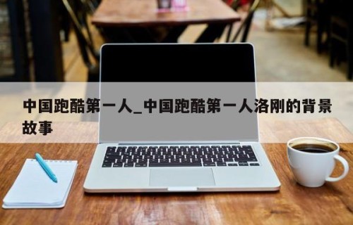 中国跑酷第一人_中国跑酷第一人洛刚的背景故事