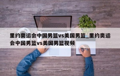 里约奥运会中国男篮vs美国男篮_里约奥运会中国男篮vs美国男篮视频