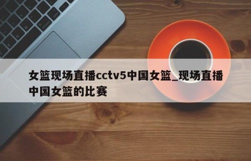女篮现场直播cctv5中国女篮_现场直播中国女篮的比赛