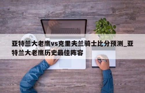 亚特兰大老鹰vs克里夫兰骑士比分预测_亚特兰大老鹰历史最佳阵容