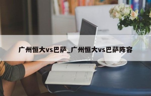 广州恒大vs巴萨_广州恒大vs巴萨阵容