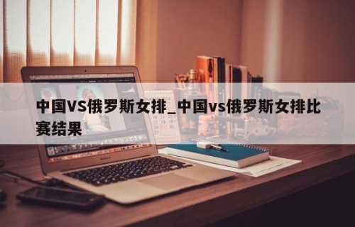 中国VS俄罗斯女排_中国vs俄罗斯女排比赛结果