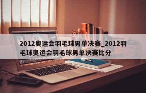2012奥运会羽毛球男单决赛_2012羽毛球奥运会羽毛球男单决赛比分