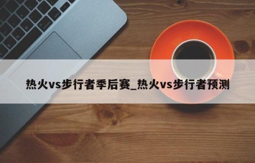 热火vs步行者季后赛_热火vs步行者预测