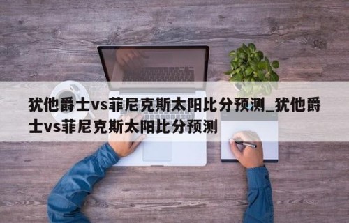 犹他爵士vs菲尼克斯太阳比分预测_犹他爵士vs菲尼克斯太阳比分预测