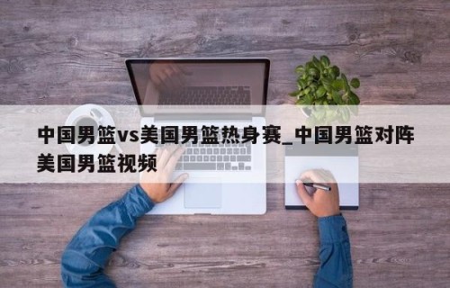 中国男篮vs美国男篮热身赛_中国男篮对阵美国男篮视频
