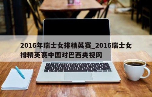 2016年瑞士女排精英赛_2016瑞士女排精英赛中国对巴西央视网