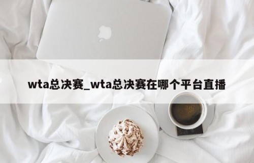 wta总决赛_wta总决赛在哪个平台直播
