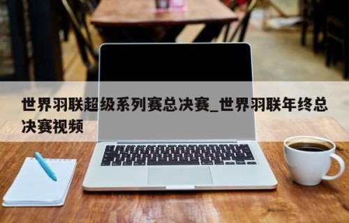 世界羽联超级系列赛总决赛_世界羽联年终总决赛视频