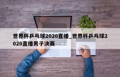 世界杯乒乓球2020直播_世界杯乒乓球2020直播男子决赛