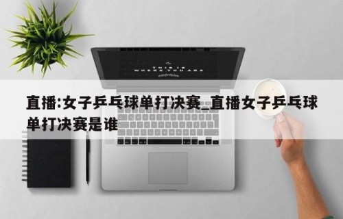 直播:女子乒乓球单打决赛_直播女子乒乓球单打决赛是谁