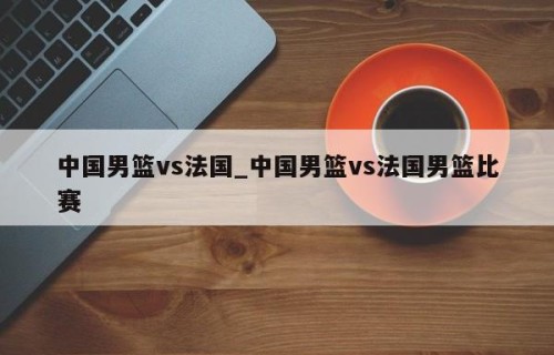 中国男篮vs法国_中国男篮vs法国男篮比赛