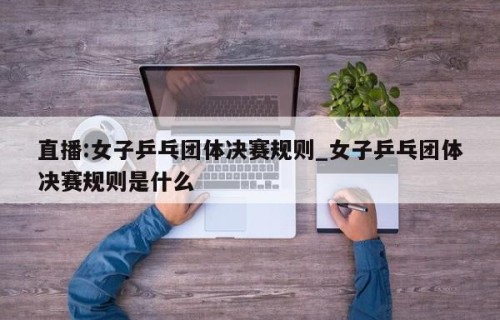 直播:女子乒乓团体决赛规则_女子乒乓团体决赛规则是什么
