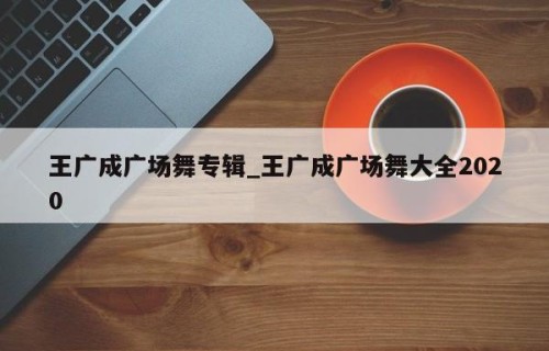 王广成广场舞专辑_王广成广场舞大全2020
