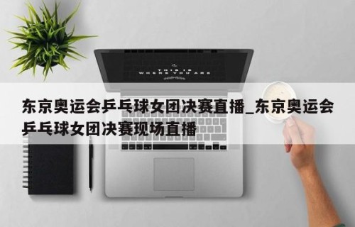 东京奥运会乒乓球女团决赛直播_东京奥运会乒乓球女团决赛现场直播