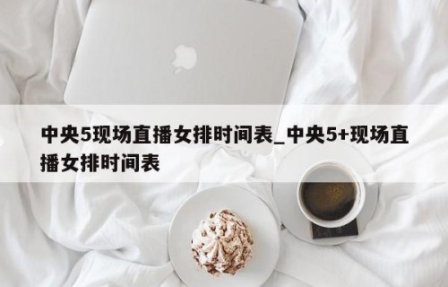 中央5现场直播女排时间表_中央5+现场直播女排时间表