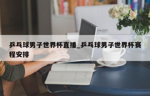 乒乓球男子世界杯直播_乒乓球男子世界杯赛程安排