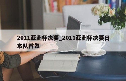 2011亚洲杯决赛_2011亚洲杯决赛日本队首发