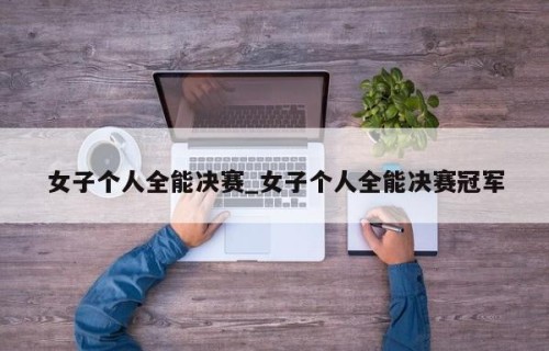 女子个人全能决赛_女子个人全能决赛冠军