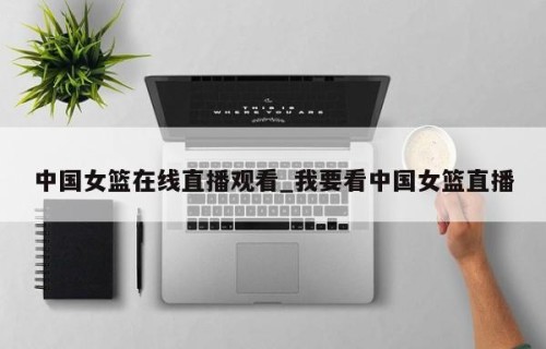 中国女篮在线直播观看_我要看中国女篮直播