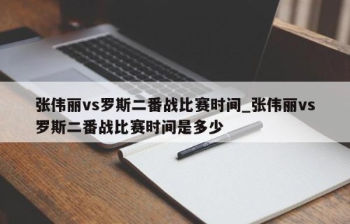 张伟丽vs罗斯二番战比赛时间_张伟丽vs罗斯二番战比赛时间是多少