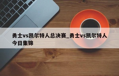 勇士vs凯尔特人总决赛_勇士vs凯尔特人今日集锦