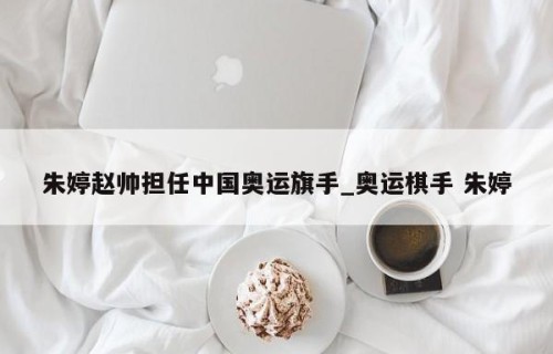 朱婷赵帅担任中国奥运旗手_奥运棋手 朱婷