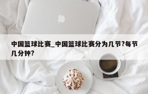中国篮球比赛_中国篮球比赛分为几节?每节几分钟?